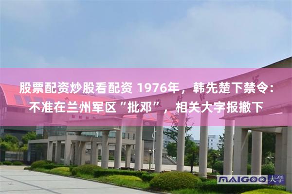 股票配资炒股看配资 1976年，韩先楚下禁令：不准在兰州军区“批邓”，相关大字报撤下
