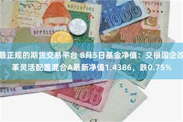 最正规的期货交易平台 8月5日基金净值：交银国企改革灵活配置混合A最新净值1.4386，跌0.75%