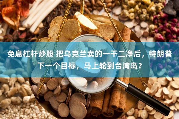 免息杠杆炒股 把乌克兰卖的一干二净后，特朗普下一个目标，马上轮到台湾岛？