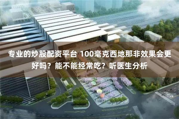 专业的炒股配资平台 100毫克西地那非效果会更好吗？能不能经常吃？听医生分析