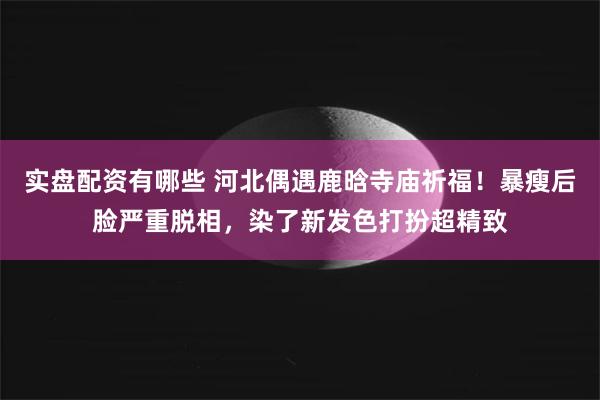 实盘配资有哪些 河北偶遇鹿晗寺庙祈福！暴瘦后脸严重脱相，染了新发色打扮超精致
