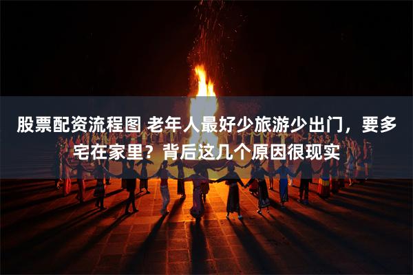 股票配资流程图 老年人最好少旅游少出门，要多宅在家里？背后这几个原因很现实