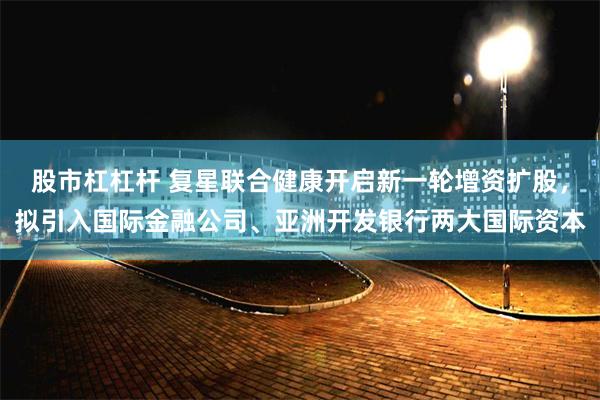 股市杠杠杆 复星联合健康开启新一轮增资扩股，拟引入国际金融公司、亚洲开发银行两大国际资本