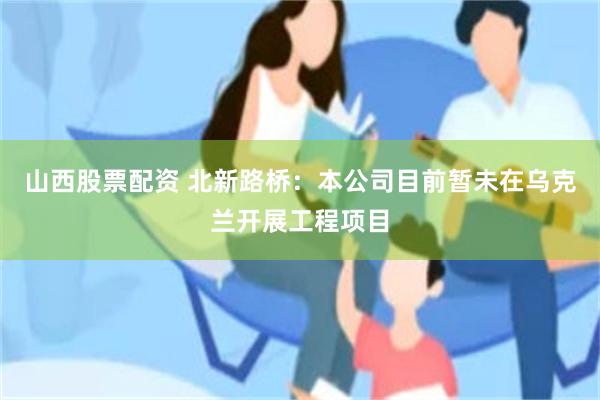 山西股票配资 北新路桥：本公司目前暂未在乌克兰开展工程项目