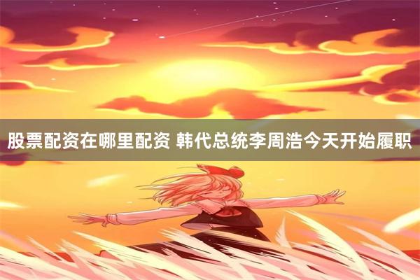 股票配资在哪里配资 韩代总统李周浩今天开始履职