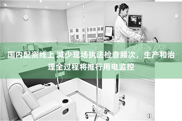国内配资线上 减少现场执法检查频次，生产和治理全过程将推行用电监控