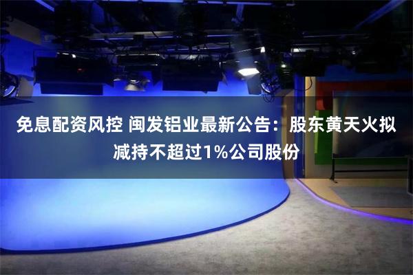 免息配资风控 闽发铝业最新公告：股东黄天火拟减持不超过1%公司股份