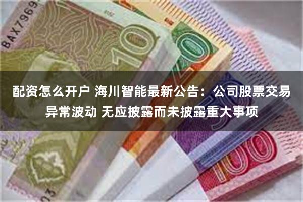 配资怎么开户 海川智能最新公告：公司股票交易异常波动 无应披露而未披露重大事项