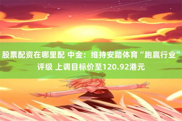股票配资在哪里配 中金：维持安踏体育“跑赢行业”评级 上调目标价至120.92港元