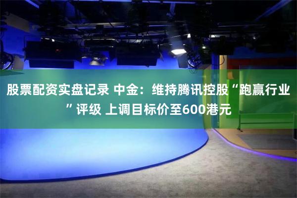 股票配资实盘记录 中金：维持腾讯控股“跑赢行业”评级 上调目标价至600港元