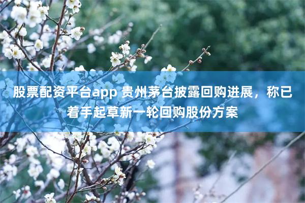 股票配资平台app 贵州茅台披露回购进展，称已着手起草新一轮回购股份方案