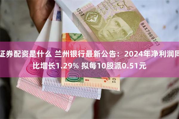 证券配资是什么 兰州银行最新公告：2024年净利润同比增长1.29% 拟每10股派0.51元