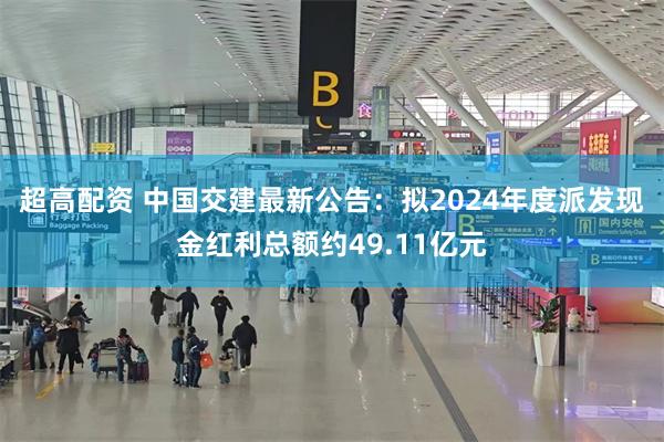 超高配资 中国交建最新公告：拟2024年度派发现金红利总额约49.11亿元