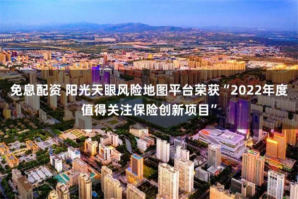 免息配资 阳光天眼风险地图平台荣获“2022年度值得关注保险创新项目”