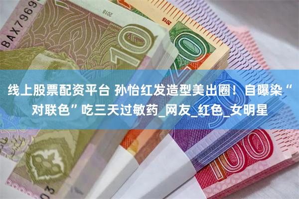 线上股票配资平台 孙怡红发造型美出圈！自曝染“对联色”吃三天过敏药_网友_红色_女明星