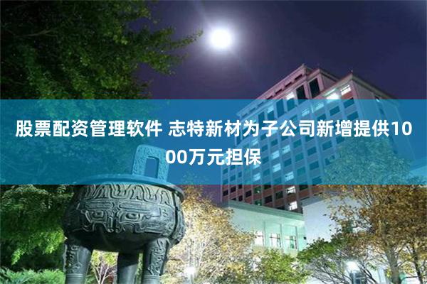 股票配资管理软件 志特新材为子公司新增提供1000万元担保