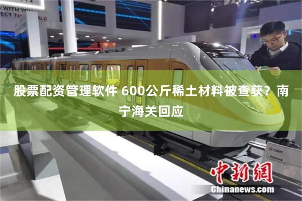 股票配资管理软件 600公斤稀土材料被查获？南宁海关回应
