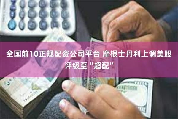 全国前10正规配资公司平台 摩根士丹利上调美股评级至“超配”
