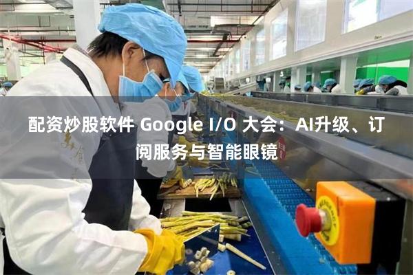 配资炒股软件 Google I/O 大会：AI升级、订阅服务与智能眼镜