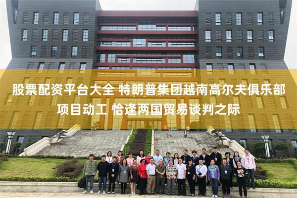 股票配资平台大全 特朗普集团越南高尔夫俱乐部项目动工 恰逢两国贸易谈判之际