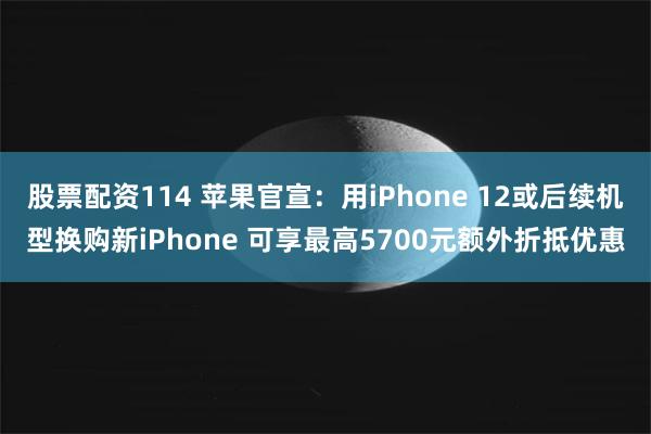 股票配资114 苹果官宣：用iPhone 12或后续机型换购新iPhone 可享最高5700元额外折抵优惠