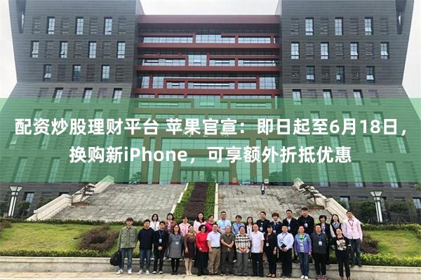 配资炒股理财平台 苹果官宣：即日起至6月18日，换购新iPhone，可享额外折抵优惠