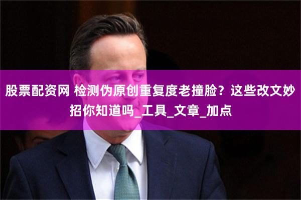 股票配资网 检测伪原创重复度老撞脸？这些改文妙招你知道吗_工具_文章_加点