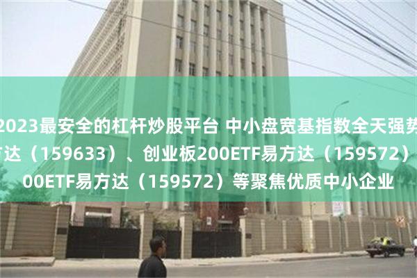 2023最安全的杠杆炒股平台 中小盘宽基指数全天强势，中证1000ETF易方达（159633）、创业板200ETF易方达（159572）等聚焦优质中小企业
