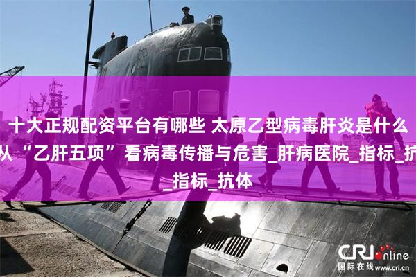十大正规配资平台有哪些 太原乙型病毒肝炎是什么？从 “乙肝五项” 看病毒传播与危害_肝病医院_指标_抗体