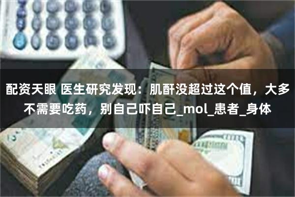 配资天眼 医生研究发现：肌酐没超过这个值，大多不需要吃药，别自己吓自己_mol_患者_身体