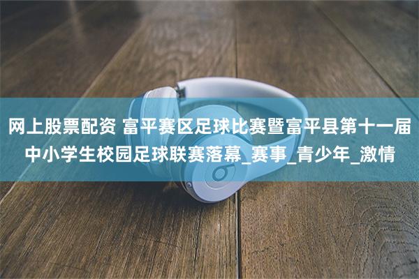 网上股票配资 富平赛区足球比赛暨富平县第十一届中小学生校园足球联赛落幕_赛事_青少年_激情
