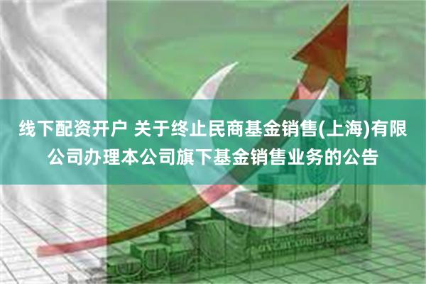 线下配资开户 关于终止民商基金销售(上海)有限公司办理本公司旗下基金销售业务的公告