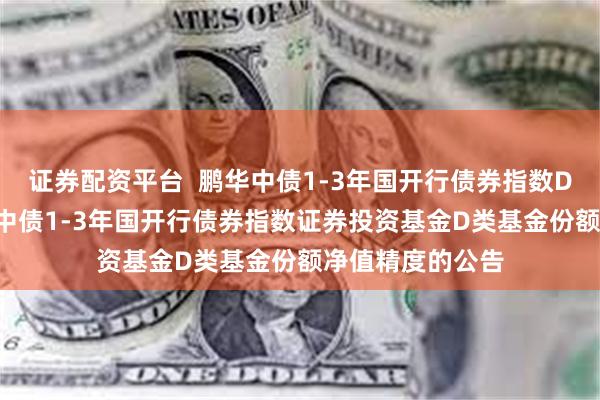 证券配资平台 鹏华中债1-3年国开行债券指数D: 关于提高鹏华中债1-3年国开行债券指数证券投资基金D类基金份额净值精度的公告