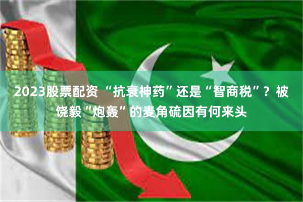 2023股票配资 “抗衰神药”还是“智商税”？被饶毅“炮轰”的麦角硫因有何来头