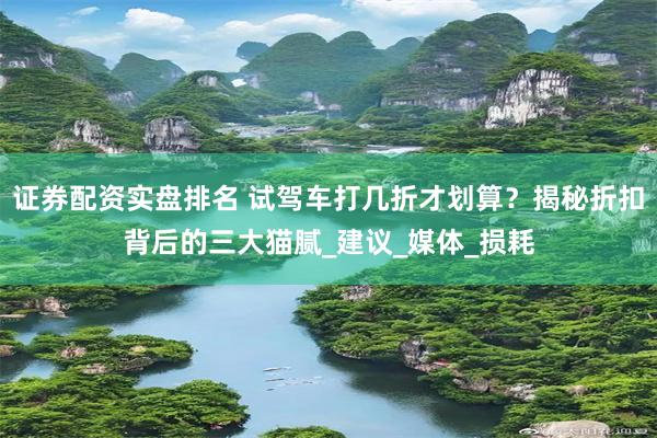 证券配资实盘排名 试驾车打几折才划算？揭秘折扣背后的三大猫腻_建议_媒体_损耗