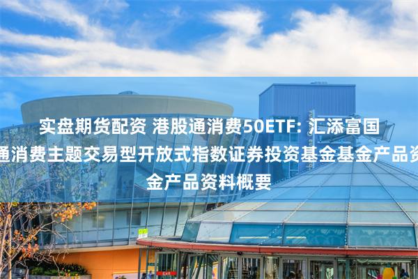 实盘期货配资 港股通消费50ETF: 汇添富国证港股通消费主题交易型开放式指数证券投资基金基金产品资料概要