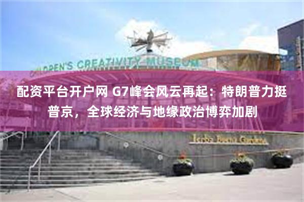 配资平台开户网 G7峰会风云再起：特朗普力挺普京，全球经济与地缘政治博弈加剧