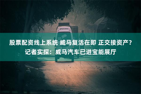 股票配资线上系统 威马复活在即 正交接资产？记者实探：威马汽车已进宝能展厅