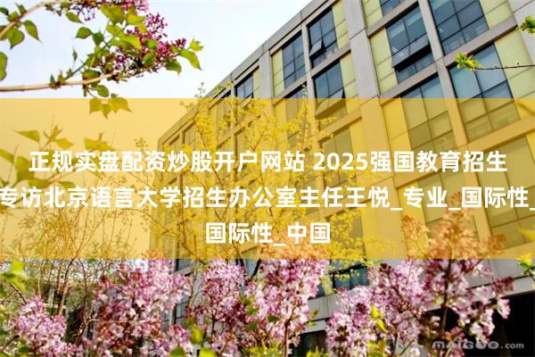 正规实盘配资炒股开户网站 2025强国教育招生季：专访北京语言大学招生办公室主任王悦_专业_国际性_中国