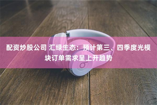 配资炒股公司 汇绿生态：预计第三、四季度光模块订单需求呈上升趋势
