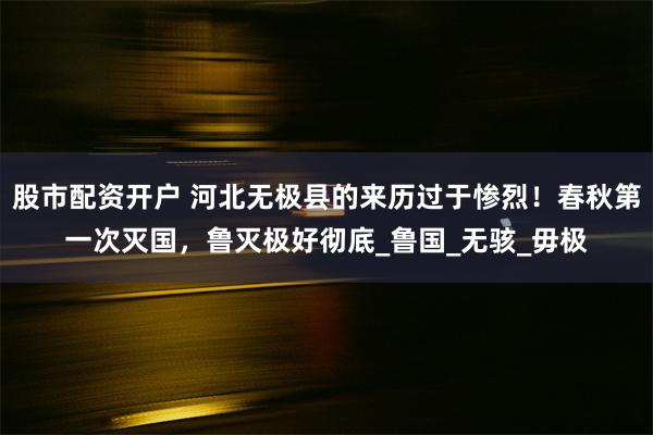 股市配资开户 河北无极县的来历过于惨烈！春秋第一次灭国，鲁灭极好彻底_鲁国_无骇_毋极