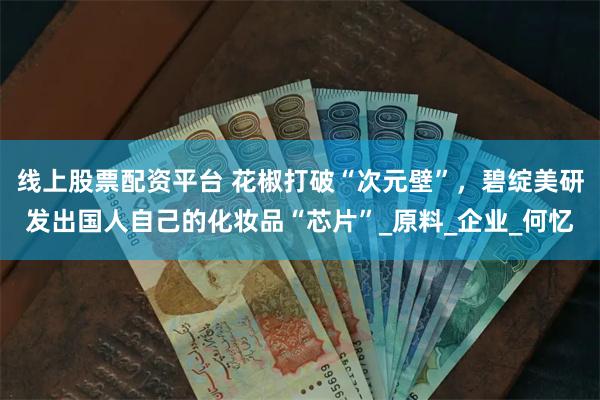 线上股票配资平台 花椒打破“次元壁”，碧绽美研发出国人自己的化妆品“芯片”_原料_企业_何忆