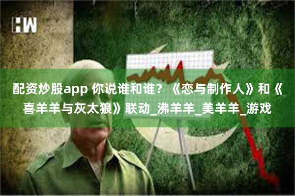 配资炒股app 你说谁和谁？《恋与制作人》和《喜羊羊与灰太狼》联动_沸羊羊_美羊羊_游戏