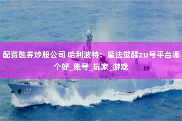 配资融券炒股公司 哈利波特：魔法觉醒zu号平台哪个好_账号_玩家_游戏