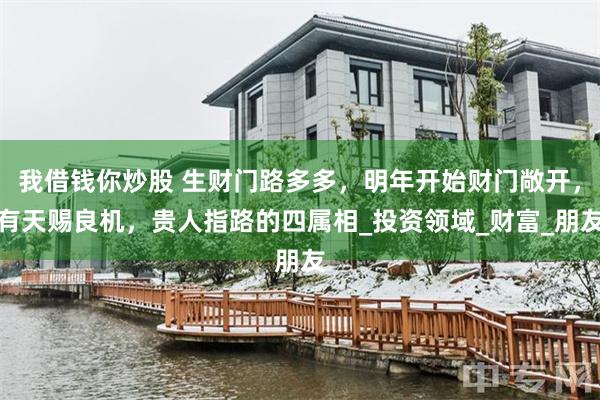 我借钱你炒股 生财门路多多，明年开始财门敞开，有天赐良机，贵人指路的四属相_投资领域_财富_朋友