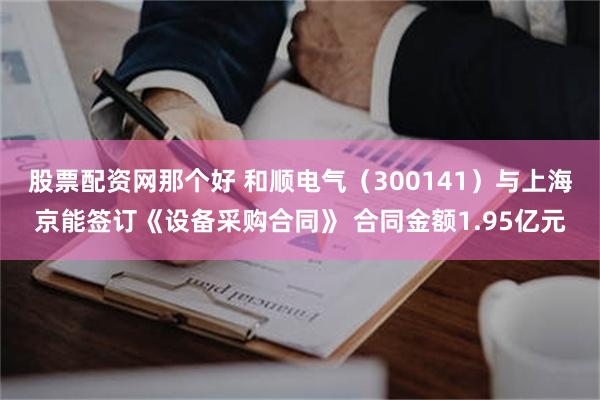 股票配资网那个好 和顺电气（300141）与上海京能签订《设备采购合同》 合同金额1.95亿元