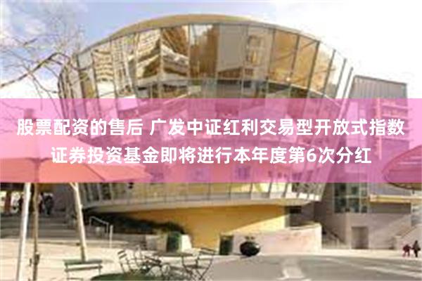 股票配资的售后 广发中证红利交易型开放式指数证券投资基金即将进行本年度第6次分红