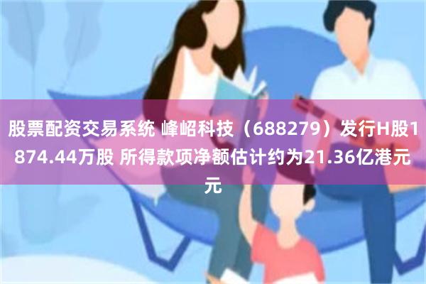 股票配资交易系统 峰岹科技（688279）发行H股1874.44万股 所得款项净额估计约为21.36亿港元