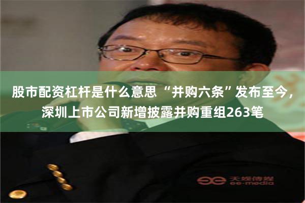 股市配资杠杆是什么意思 “并购六条”发布至今，深圳上市公司新增披露并购重组263笔