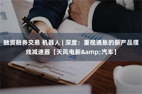 融资融券交易 机器人 | 深度：重视通胀的新产品摆线减速器【天风电新&汽车】